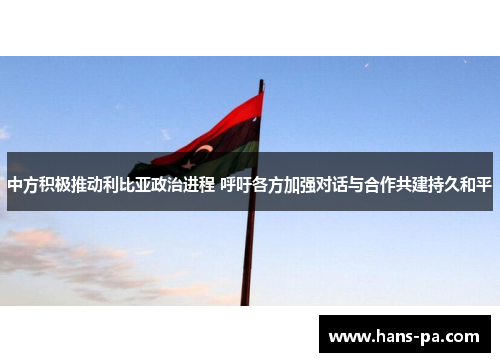 中方积极推动利比亚政治进程 呼吁各方加强对话与合作共建持久和平