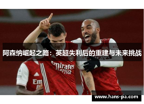 阿森纳崛起之路:英超失利后的重建与未来挑战 阿森纳崛起之路:英超失利后的重建与未来挑战