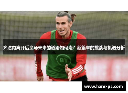 齐达内离开后皇马未来的道路如何走?新篇章的挑战与机遇分析 齐达内离开后皇马未来的道路如何走?新篇章的挑战与机遇分析