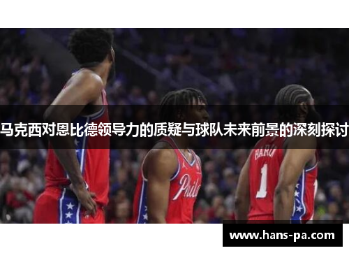 马克西对恩比德领导力的质疑与球队未来前景的深刻探讨