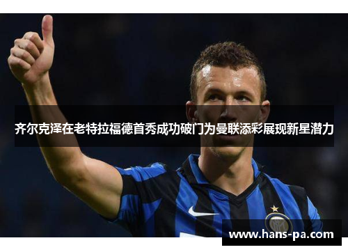 齐尔克泽在老特拉福德首秀成功破门为曼联添彩展现新星潜力